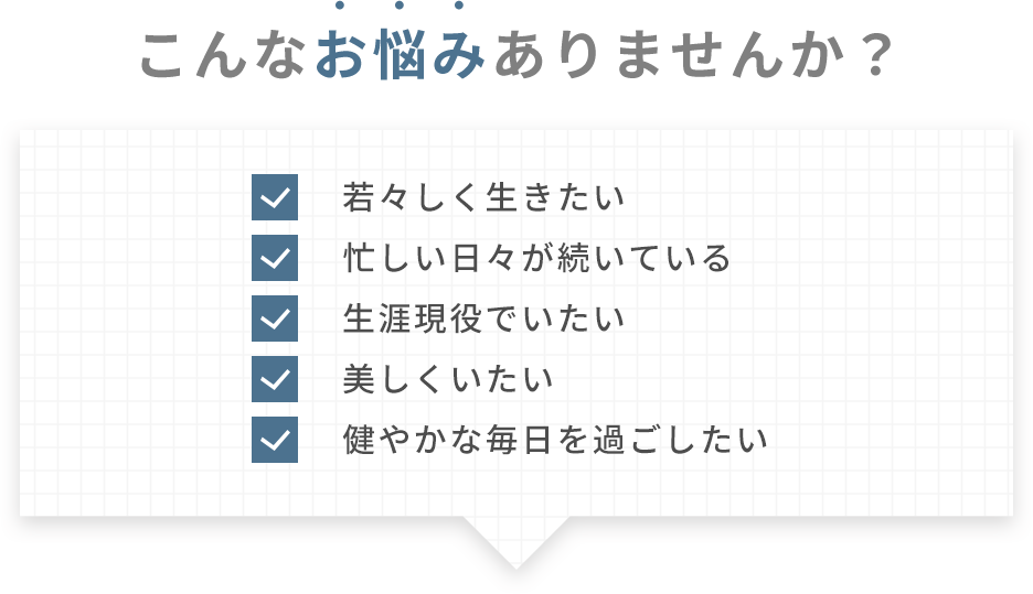 こんなお悩みありませんか？ | 若々しく生きたい 忙しい日々が続いている 生涯現役でいたい 美しくいたい 健やかな毎日を過ごしたい